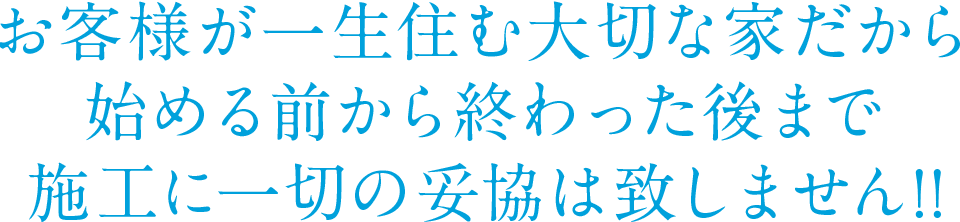 お客様が一生住む大切な家だから始める前から終わった後まで施工に一切の妥協は致しません!!